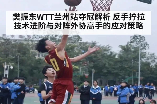 樊振东WTT兰州站夺冠解析 反手拧拉技术进阶与对阵外协高手的应对策略